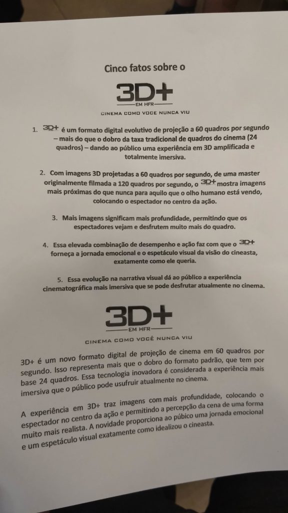Cartaz descrevendo a nova tecnologia 3D+:
Cinco fatos sobre o 3D+ em HFR "Cinema como você nunca viu"
1 3D+ é um formato digital evolutivo de projeção a 60 quadros por segundo - mais do que o dobro da taxa tradicional de quadros do cinema (24 quadros) - dando ao publico uma experiencia em 3D amplificada e totalmente imersiva.
2. Com imagens 3D projetadas a 60 quadros por segundo, de uma master originalmente filmada a 120 quadros por segundo, o 3D+ mostra imagens mais próximas do que nunca para aquilo que o olho humano está vendo, colocando o espectador no centro da ação.
3. Mais imagens significam mais profundidade, permitindo que os espectadores vejam e desfrutem muito mais do quadro.
4. Essa elevada combinação de desempenho e ação faz com que o 3D+ forneça a jornada emocional e o espetáculo visual da visão do cineasta, exatamente como ele queria.
5. Essa evolução na narrativa visual dá ao público a experiencia cinematográfica mais imersiva que se pode desfrutar atualmente no cinema.
