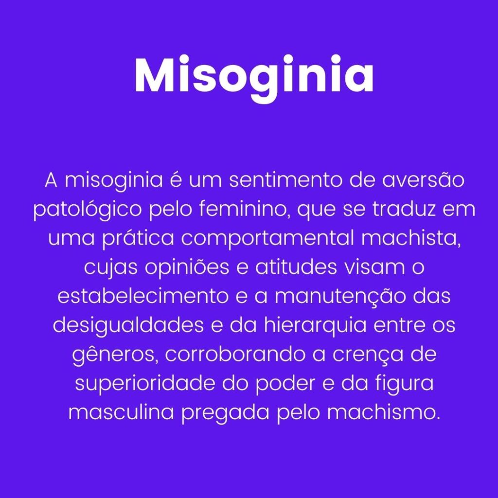 Misoginia: A misoginia é um sentimento de aversão patológico pelo feminino, que se traduz em uma prática comportamental machista, cujas opiniões e atitudes visam o estabelecimento e a manutenção das desigualdades e da hierarquia entre os gêneros, corroborando a crença de superioridade do poder e da figura masculina pregada pelo machismo. 