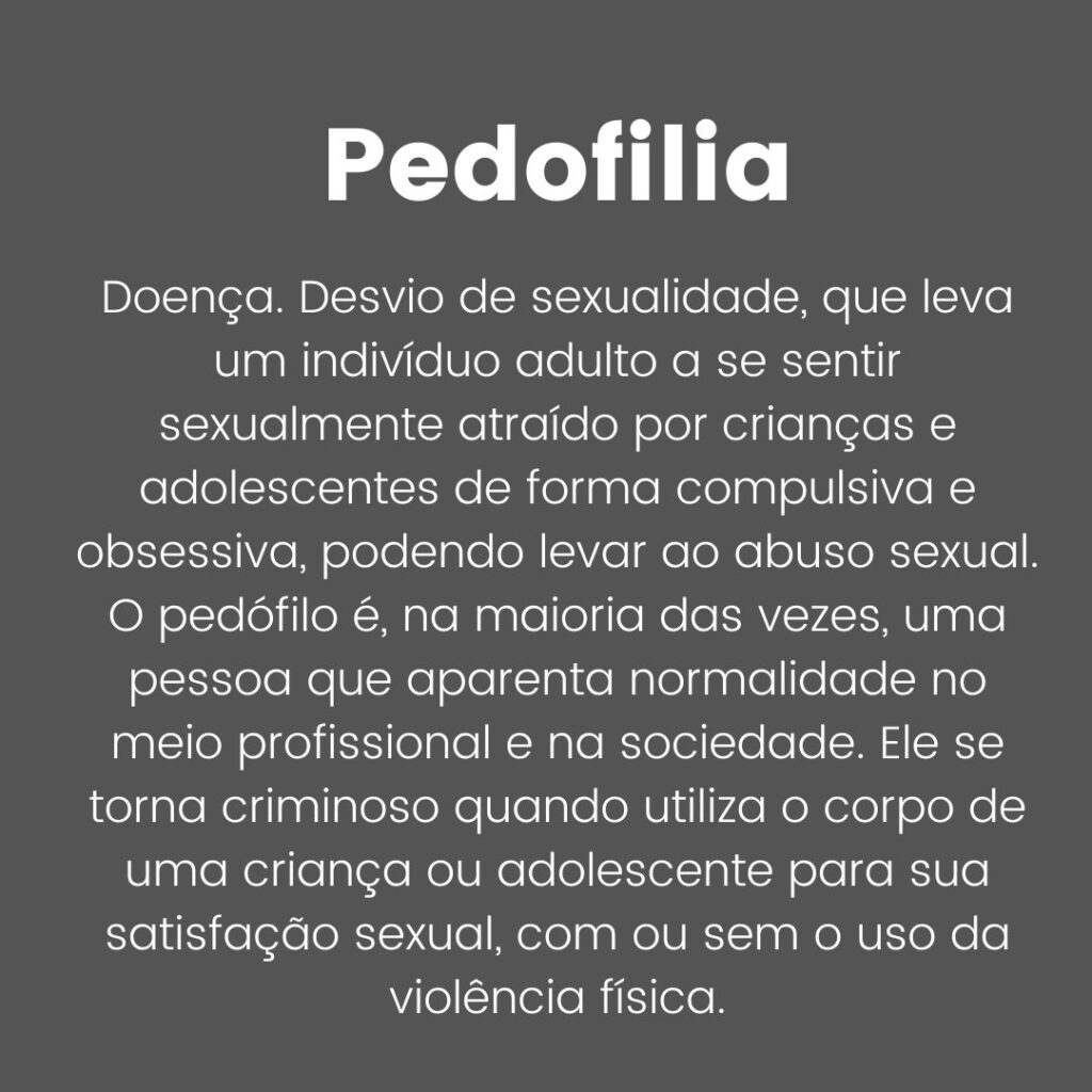 Pedofilia: Trata-se de uma doença, um desvio de sexualidade, que leva um indivíduo adulto a se sentir sexualmente atraído por crianças e adolescentes de forma compulsiva e obsessiva, podendo levar ao abuso sexual. O pedófilo é, na maioria das vezes, uma pessoa que aparenta normalidade no meio profissional e na sociedade. Ele se torna criminoso quando utiliza o corpo de uma criança ou adolescente para sua satisfação sexual, com ou sem o uso da violência física.