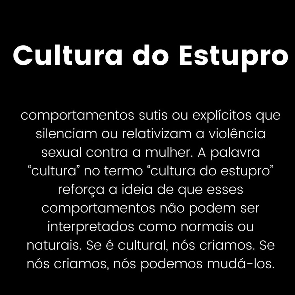 Cultura do Estupro: comportamentos sutis ou explícitos que silenciam ou relativizam a violência sexual contra a mulher. A palavra “cultura” no termo “cultura do estupro” reforça a ideia de que esses comportamentos não podem ser interpretados como normais ou naturais. Se é cultural, nós criamos. Se nós criamos, nós podemos mudá-los.