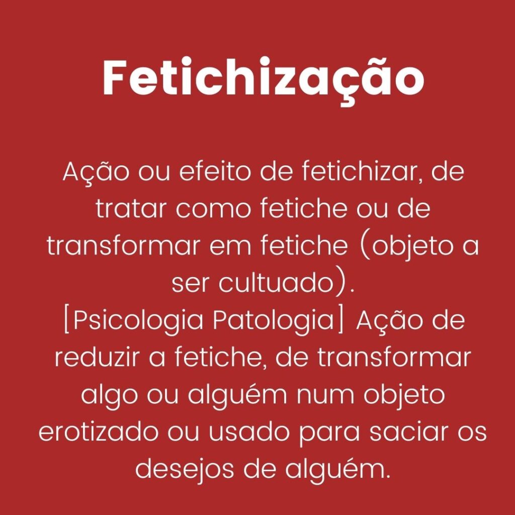 Fetichização: Ação ou efeito de fetichizar, de tratar como fetiche ou de transformar em fetiche (objeto a ser cultuado). [Psicologia Patologia] Ação de reduzir a fetiche, de transformar algo ou alguém num objeto erotizado ou usado para saciar os desejos de alguém.