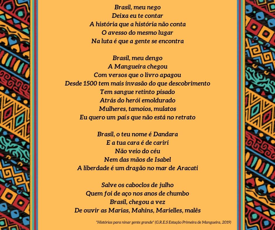 Samba-enredo da Mangueira de 2019
Mangueira, tira a poeira dos porões
Ô, abre alas pros teus heróis de barracões
Dos Brasis que se faz um país de Lecis, jamelões
São verde e rosa, as multidões
Mangueira, tira a poeira dos porões
Ô, abre alas pros teus heróis de barracões
Dos Brasis que se faz um país de Lecis, jamelões
São verde e rosa, as multidões
Brasil, meu nego
Deixa eu te contar
A história que a história não conta
O avesso do mesmo lugar
Na luta é que a gente se encontra
Brasil, meu dengo
A Mangueira chegou
Com versos que o livro apagou
Desde 1500 tem mais invasão do que descobrimento
Tem sangue retinto pisado
Atrás do herói emoldurado
Mulheres, tamoios, mulatos
Eu quero um país que não está no retrato
Brasil, o teu nome é Dandara
E a tua cara é de cariri
Não veio do céu
Nem das mãos de Isabel
A liberdade é um dragão no mar de Aracati
Salve os caboclos de julho
Quem foi de aço nos anos de chumbo
Brasil, chegou a vez
De ouvir as Marias, Mahins, Marielles, malês
Mangueira, tira a poeira dos porões
Ô, abre alas pros teus heróis de barracões
Dos Brasis que se faz um país de Lecis, jamelões
São verde e rosa, as multidões
Mangueira, tira a poeira dos porões
Ô, abre alas pros teus heróis de barracões
Dos Brasis que se faz um país de Lecis, jamelões
São verde e rosa, as multidões
Brasil, meu nego
Deixa eu te contar
A história que a história não conta
O avesso do mesmo lugar
Na luta é que a gente se encontra
Brasil, meu dengo
A Mangueira chegou
Com versos que o livro apagou
Desde 1500 tem mais invasão do que descobrimento
Tem sangue retinto pisado
Atrás do herói emoldurado
Mulheres, tamoios, mulatos
Eu quero um país que não está no retrato
Brasil, o teu nome é Dandara
E a tua cara é de cariri
Não veio do céu
Nem das mãos de Isabel
A liberdade é um dragão no mar de Aracati
Salve os caboclos de julho
Quem foi de aço nos anos de chumbo
Brasil, chegou a vez
De ouvir as Marias, Mahins, Marielles, malês